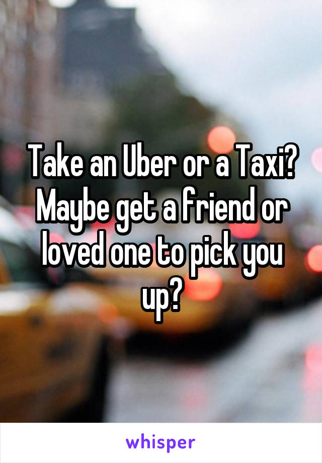 Take an Uber or a Taxi? Maybe get a friend or loved one to pick you up?