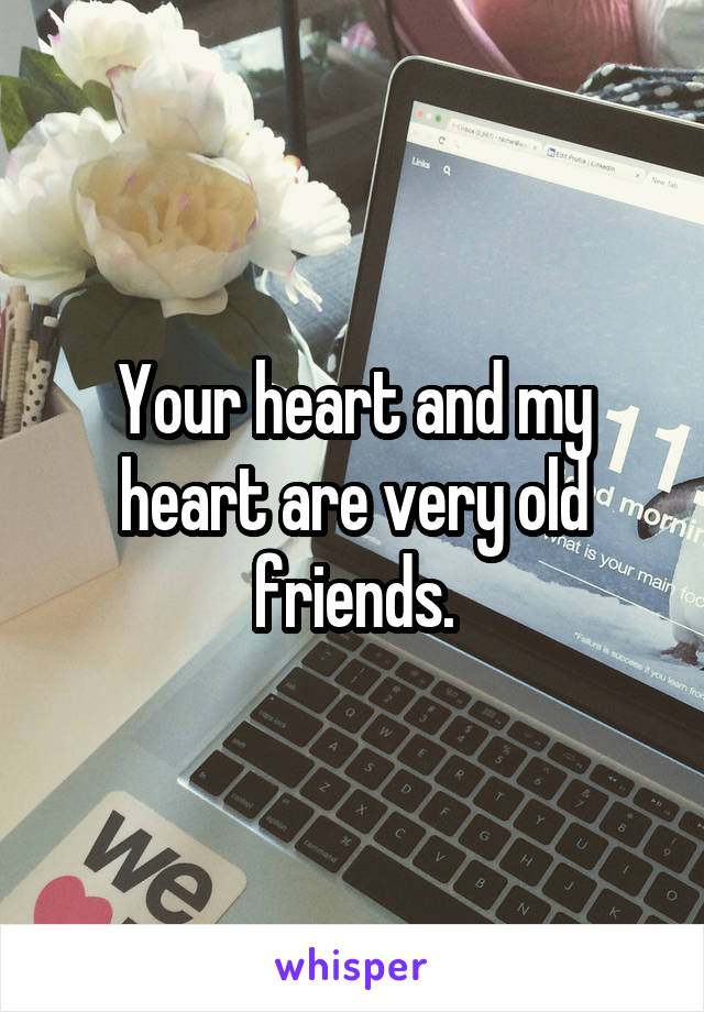 Your heart and my heart are very old friends.