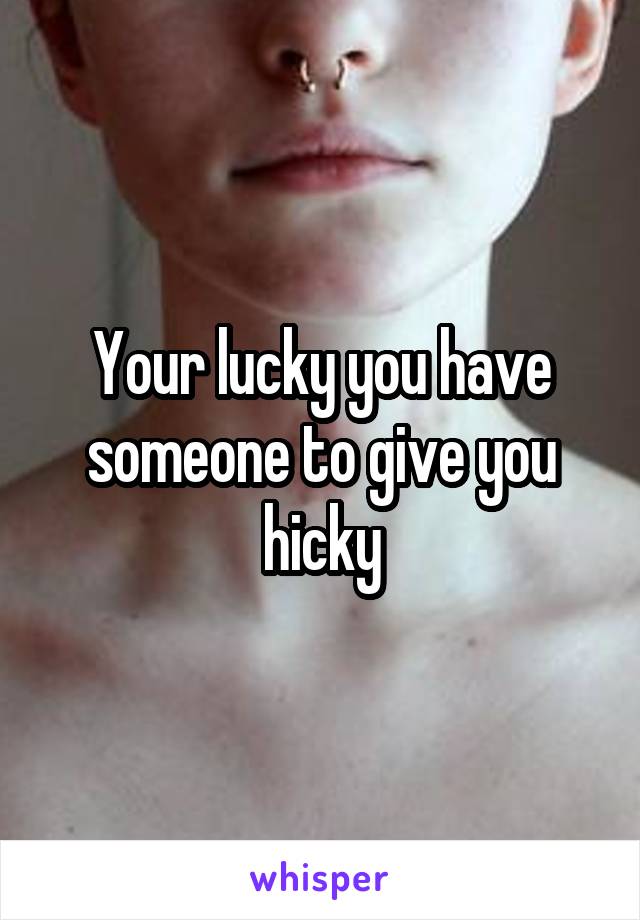 Your lucky you have someone to give you hicky