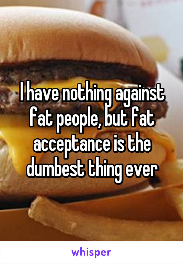 I have nothing against fat people, but fat acceptance is the dumbest thing ever