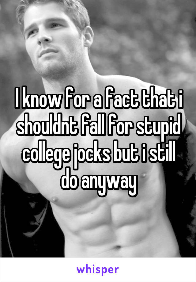 I know for a fact that i shouldnt fall for stupid college jocks but i still do anyway