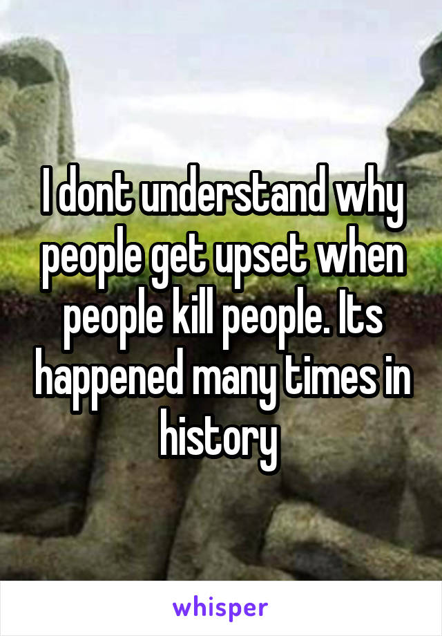 I dont understand why people get upset when people kill people. Its happened many times in history 