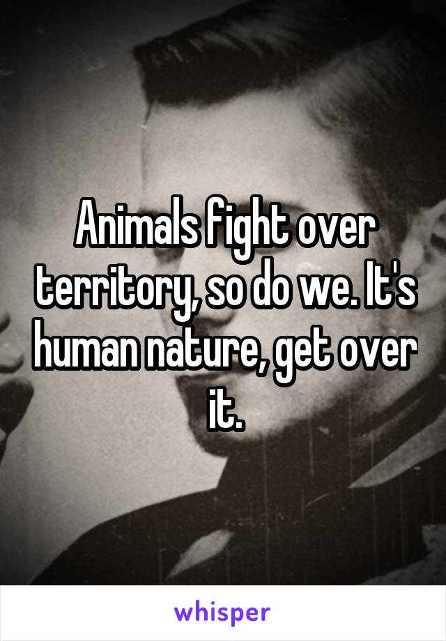 Animals fight over territory, so do we. It's human nature, get over it.