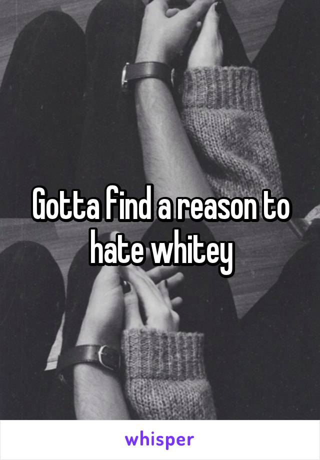 Gotta find a reason to hate whitey