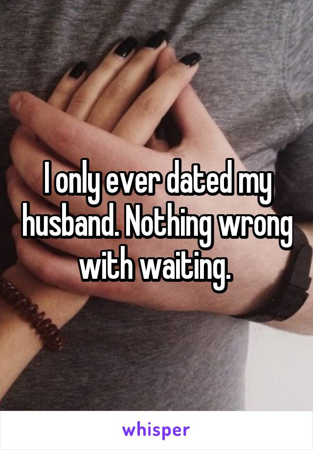 I only ever dated my husband. Nothing wrong with waiting. 