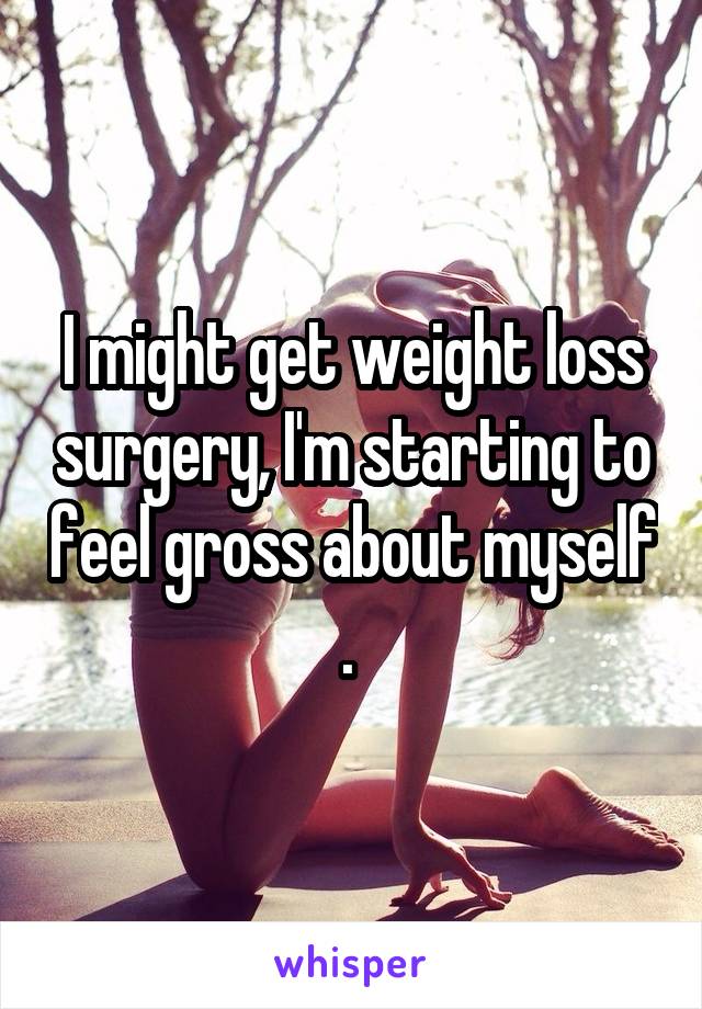 I might get weight loss surgery, I'm starting to feel gross about myself . 