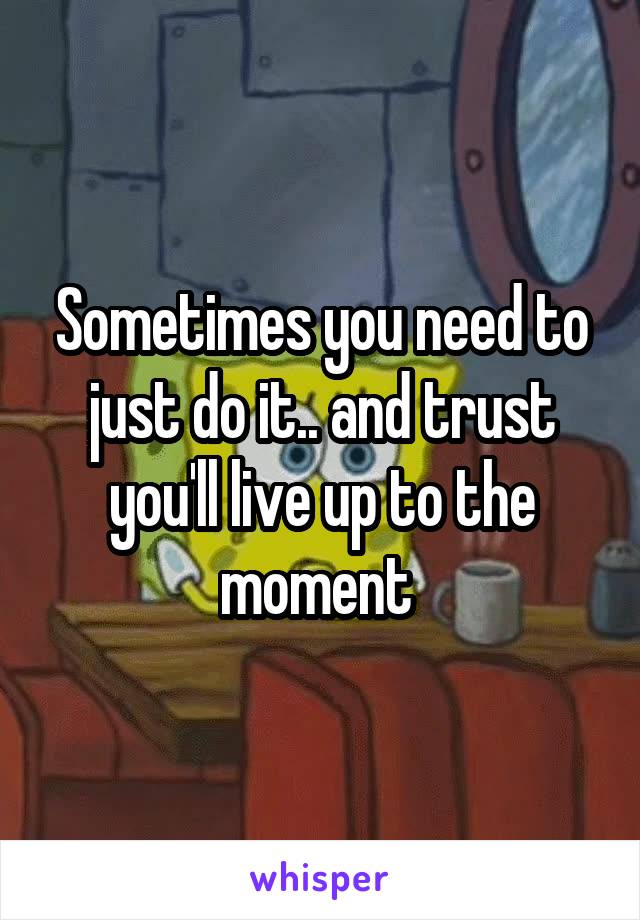 Sometimes you need to just do it.. and trust you'll live up to the moment 