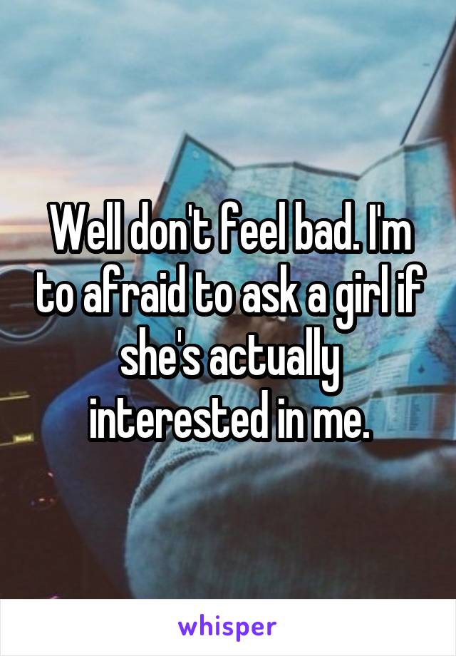 Well don't feel bad. I'm to afraid to ask a girl if she's actually interested in me.