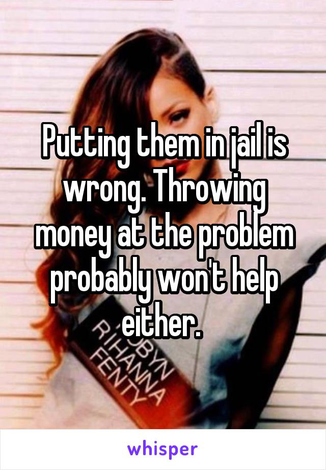 Putting them in jail is wrong. Throwing money at the problem probably won't help either. 