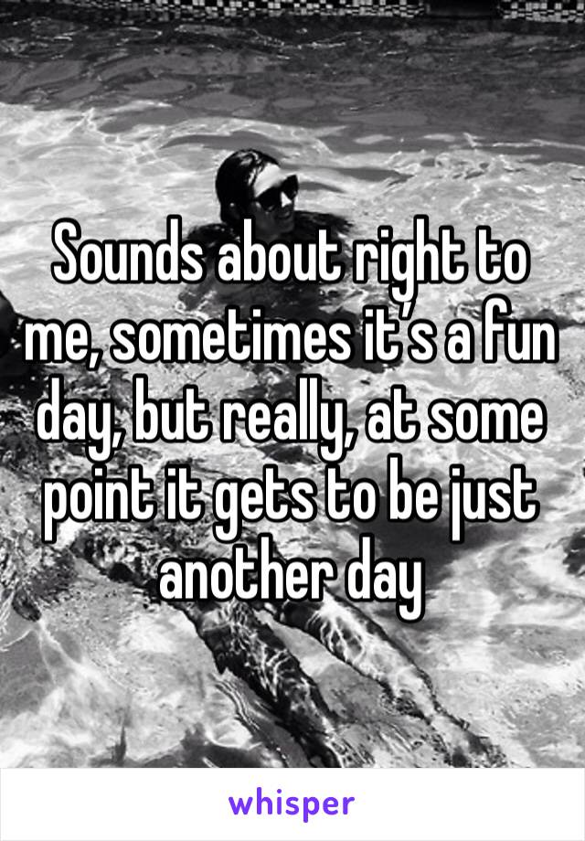 Sounds about right to me, sometimes it’s a fun day, but really, at some point it gets to be just another day
