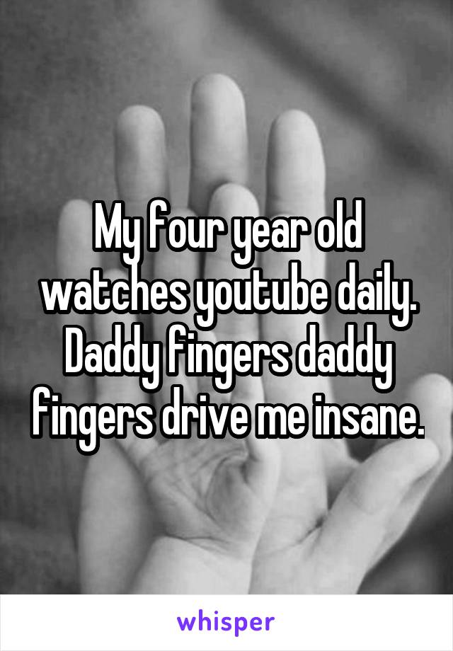 My four year old watches youtube daily. Daddy fingers daddy fingers drive me insane.
