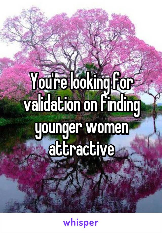 You're looking for validation on finding younger women attractive