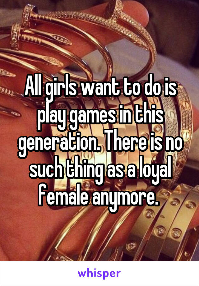 All girls want to do is play games in this generation. There is no such thing as a loyal female anymore. 