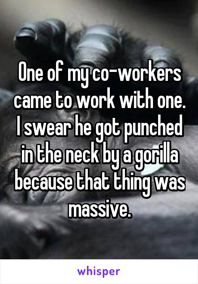 One of my co-workers came to work with one. I swear he got punched in the neck by a gorilla because that thing was massive.