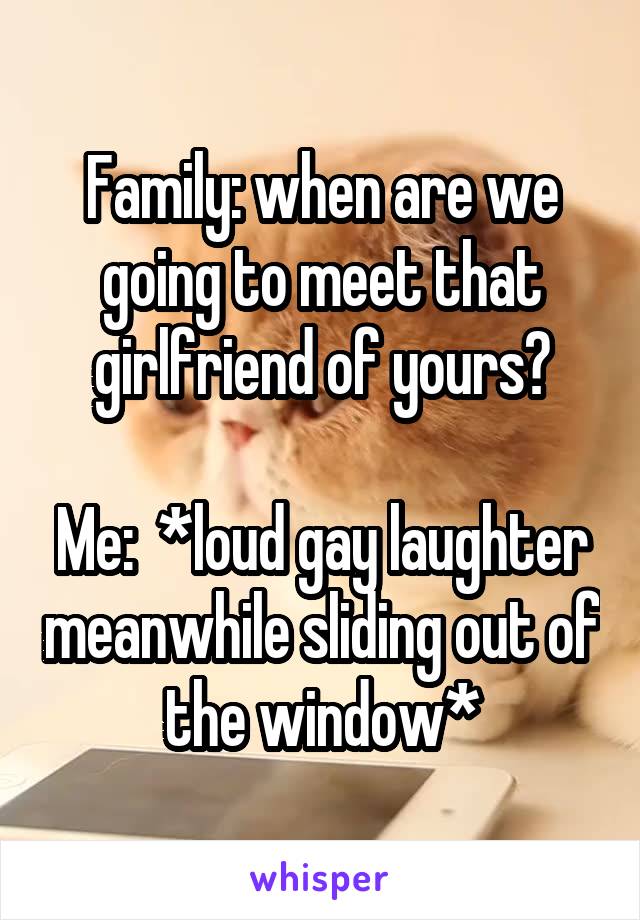 Family: when are we going to meet that girlfriend of yours?

Me:  *loud gay laughter meanwhile sliding out of the window*