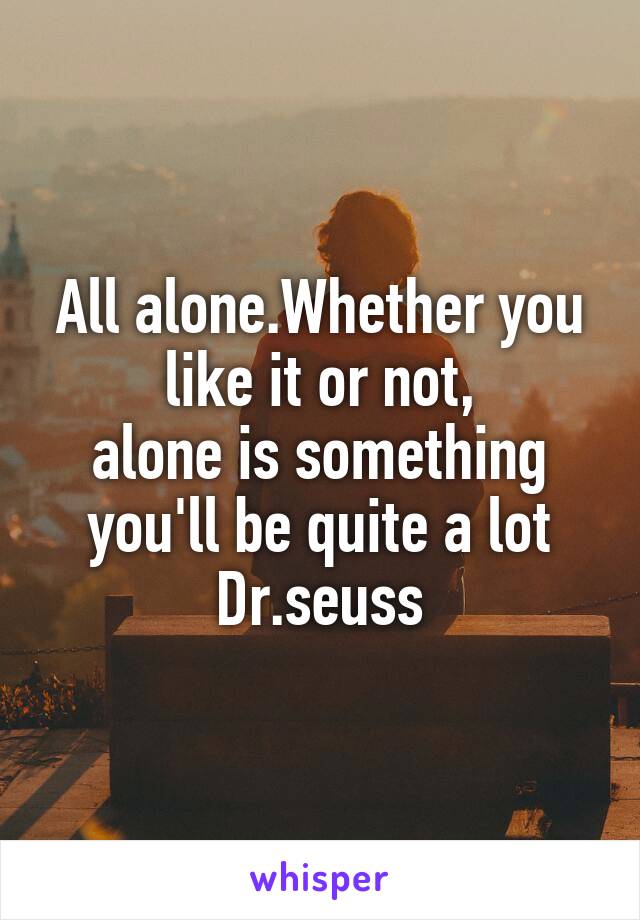 All alone.Whether you like it or not,
alone is something you'll be quite a lot
Dr.seuss