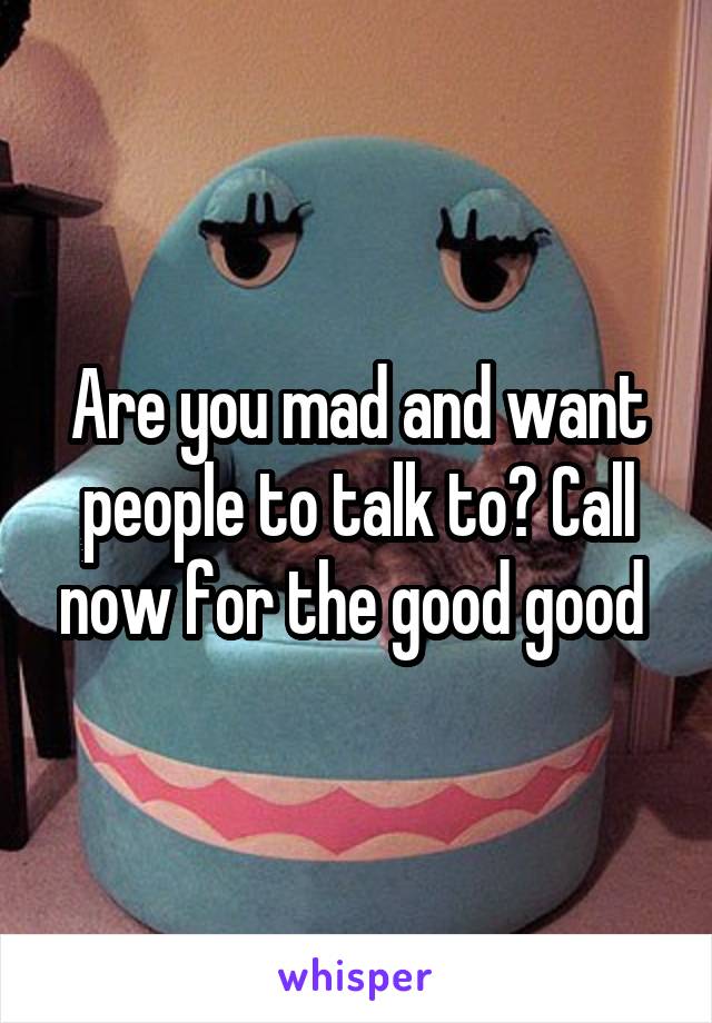 Are you mad and want people to talk to? Call now for the good good 