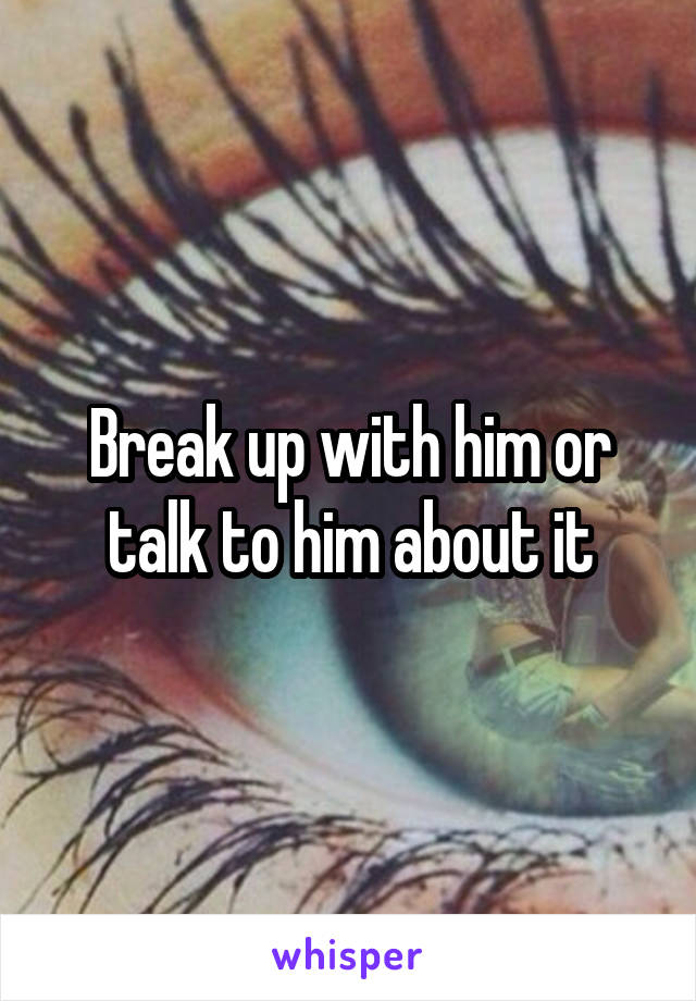 Break up with him or talk to him about it