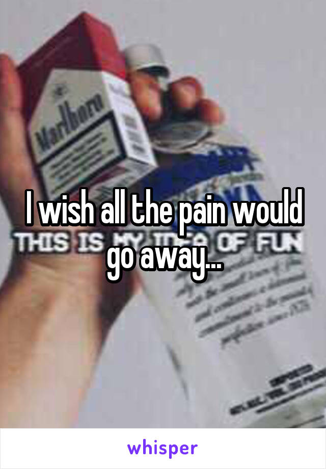 I wish all the pain would go away...