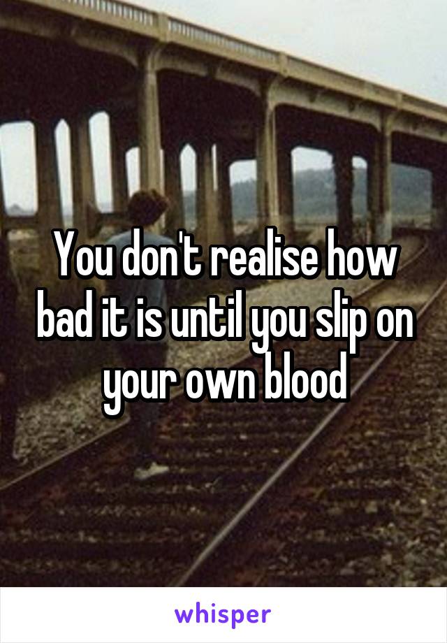 You don't realise how bad it is until you slip on your own blood
