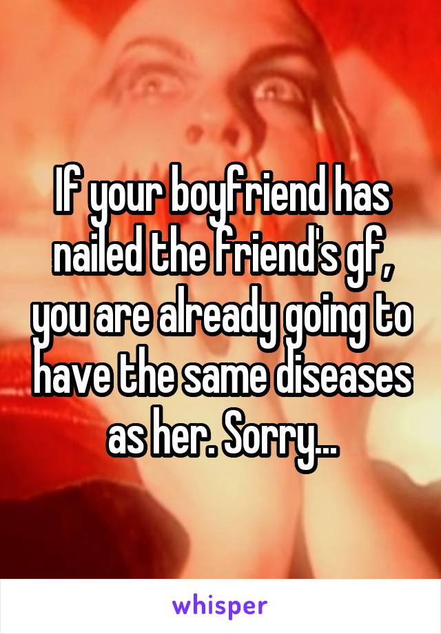 If your boyfriend has nailed the friend's gf, you are already going to have the same diseases as her. Sorry...