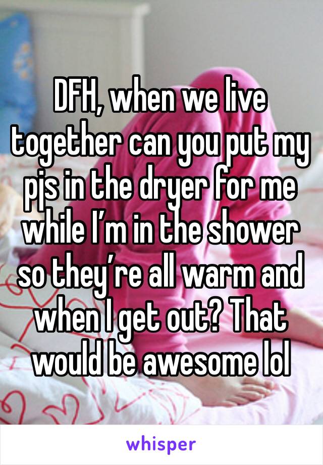 DFH, when we live together can you put my pjs in the dryer for me while I’m in the shower so they’re all warm and when I get out? That would be awesome lol 