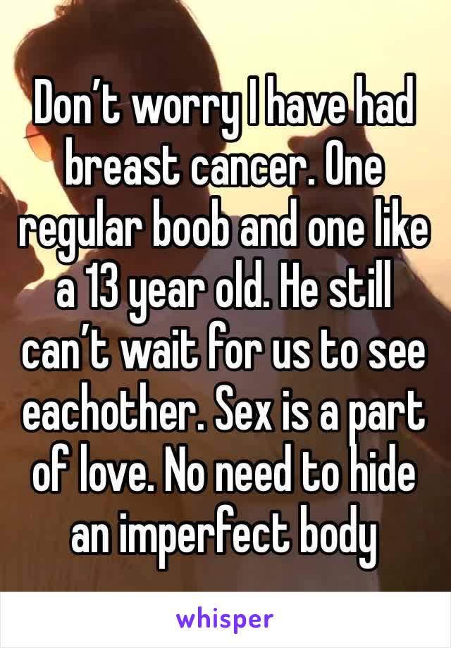 Don’t worry I have had breast cancer. One regular boob and one like a 13 year old. He still can’t wait for us to see eachother. Sex is a part of love. No need to hide an imperfect body 