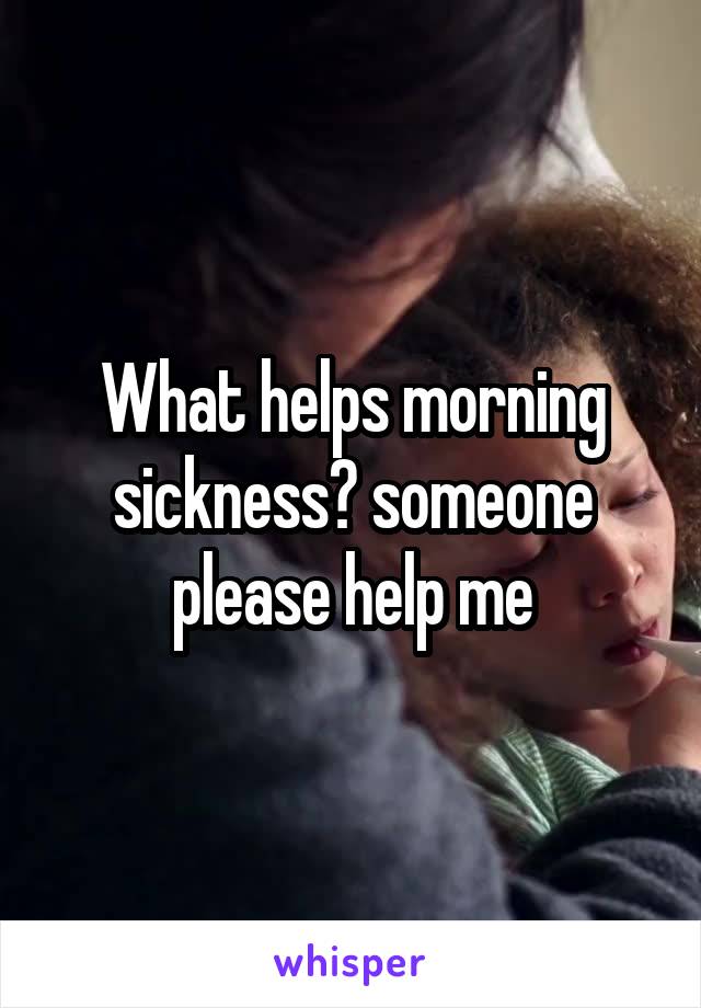 What helps morning sickness? someone please help me