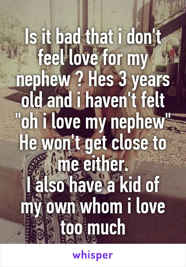 Is it bad that i don't feel love for my nephew ? Hes 3 years old and i haven't felt "oh i love my nephew" He won't get close to me either.
I also have a kid of my own whom i love too much