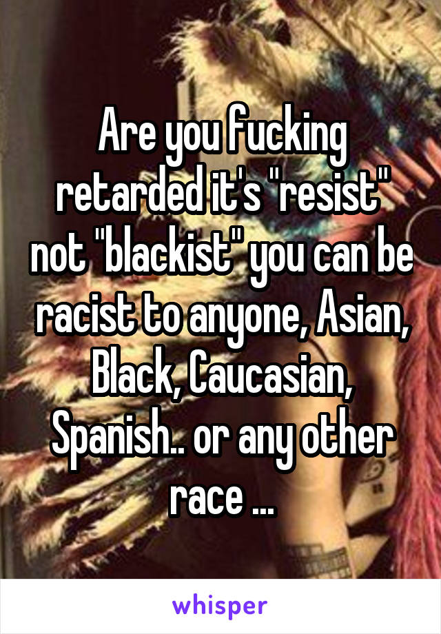 Are you fucking retarded it's "resist" not "blackist" you can be racist to anyone, Asian, Black, Caucasian, Spanish.. or any other race ...