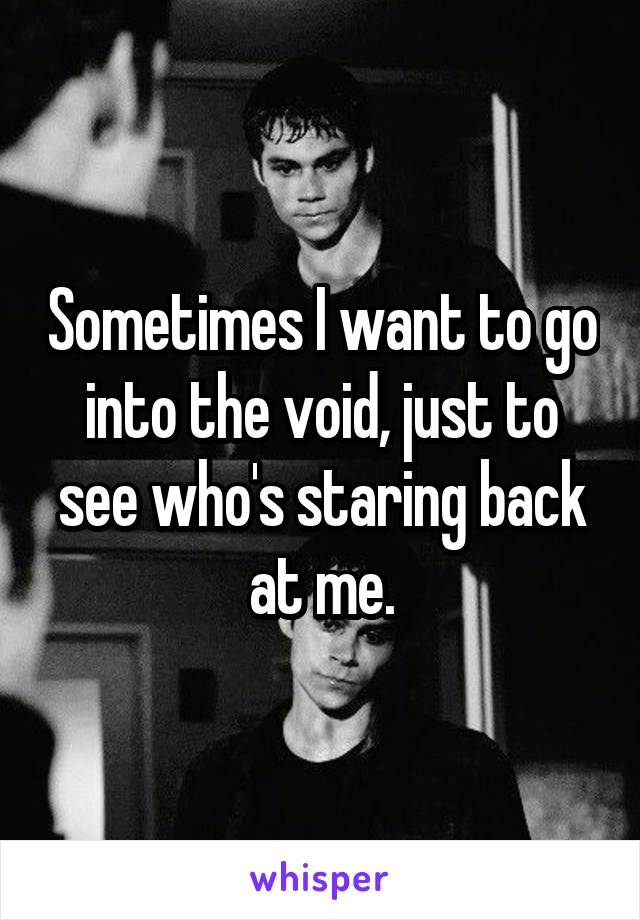 Sometimes I want to go into the void, just to see who's staring back at me.