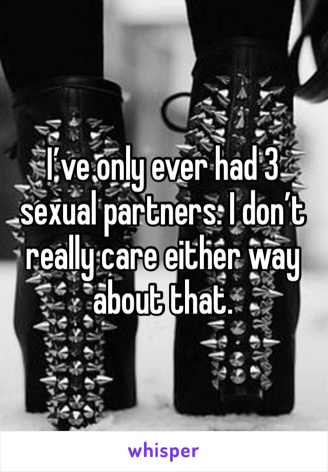 I’ve only ever had 3 sexual partners. I don’t really care either way about that. 