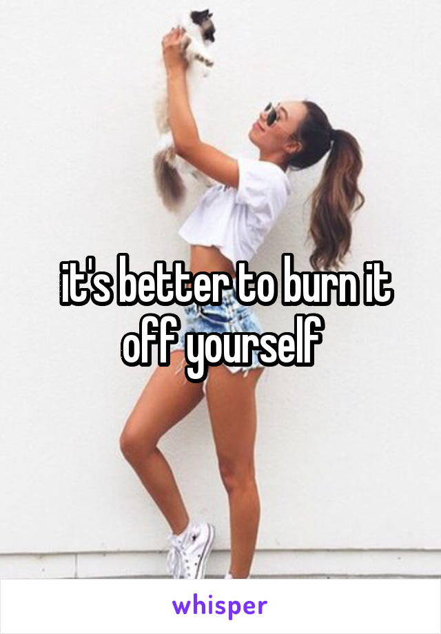  it's better to burn it off yourself
