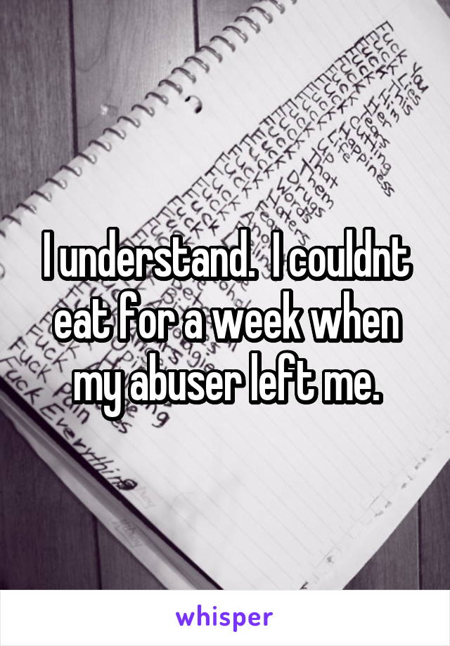 I understand.  I couldnt eat for a week when my abuser left me.