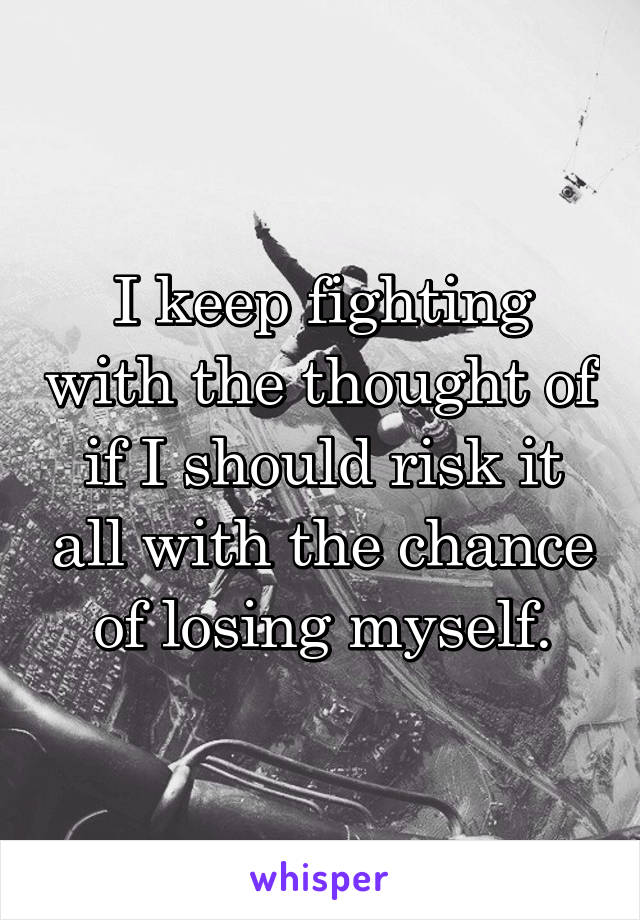 I keep fighting with the thought of if I should risk it all with the chance of losing myself.