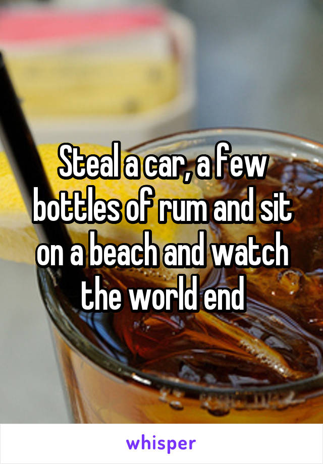 Steal a car, a few bottles of rum and sit on a beach and watch the world end