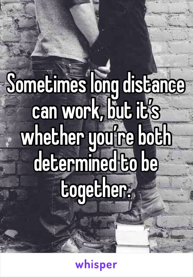 Sometimes long distance can work, but it’s whether you’re both determined to be together.