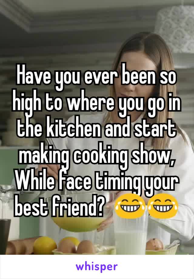 Have you ever been so high to where you go in the kitchen and start making cooking show, While face timing your best friend?  ðŸ˜‚ðŸ˜‚