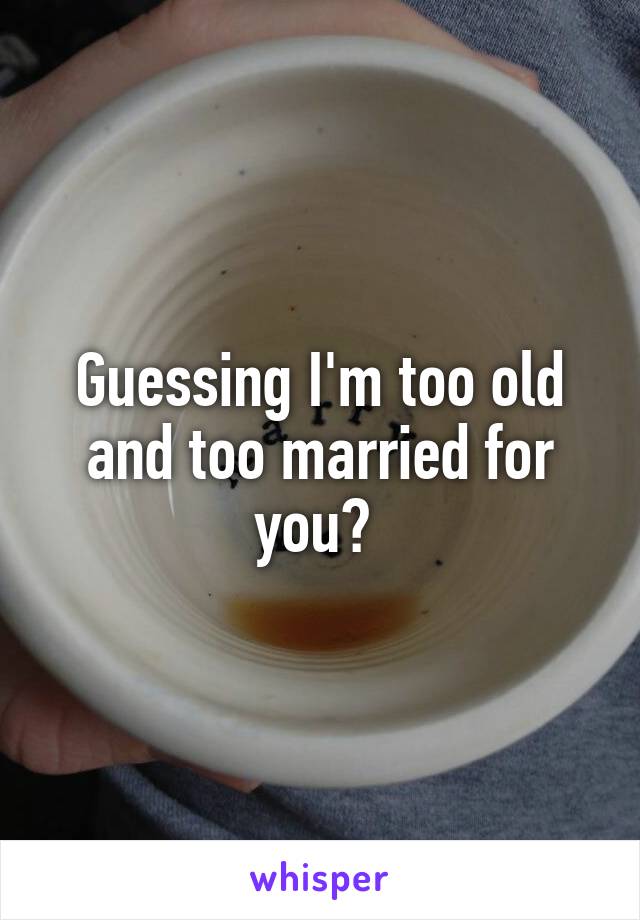 Guessing I'm too old and too married for you? 