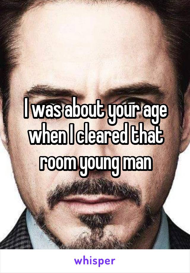 I was about your age when I cleared that room young man