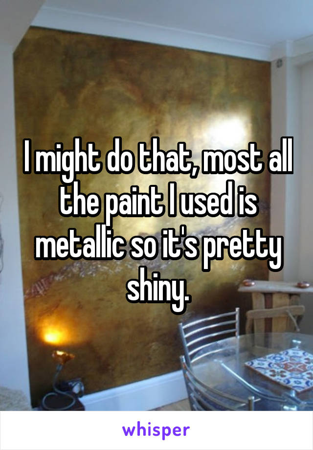 I might do that, most all the paint I used is metallic so it's pretty shiny.