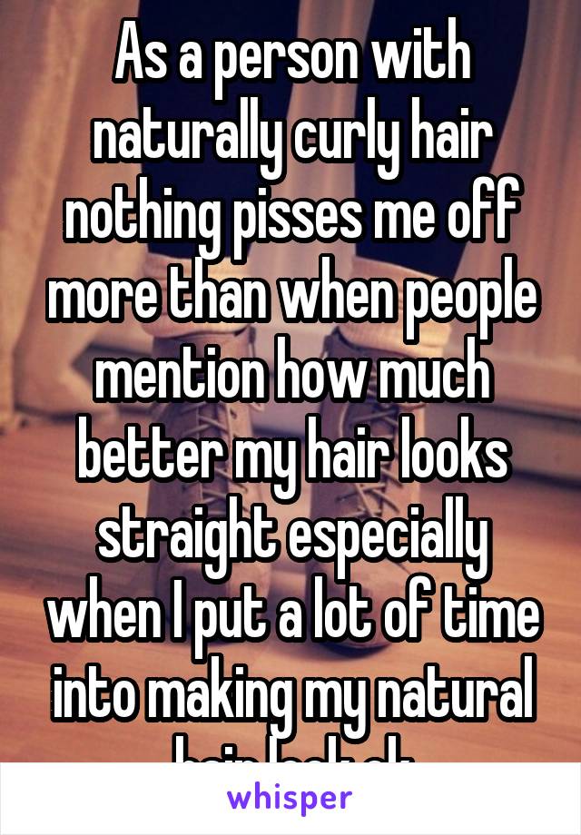 As a person with naturally curly hair nothing pisses me off more than when people mention how much better my hair looks straight especially when I put a lot of time into making my natural hair look ok