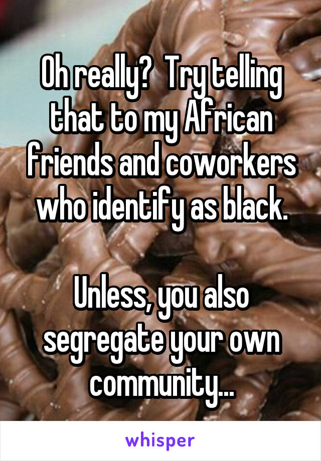 Oh really?  Try telling that to my African friends and coworkers who identify as black.

Unless, you also segregate your own community...