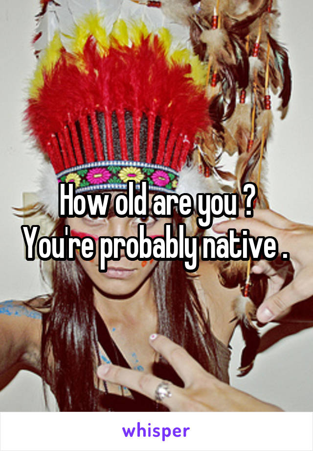 How old are you ? You're probably native . 