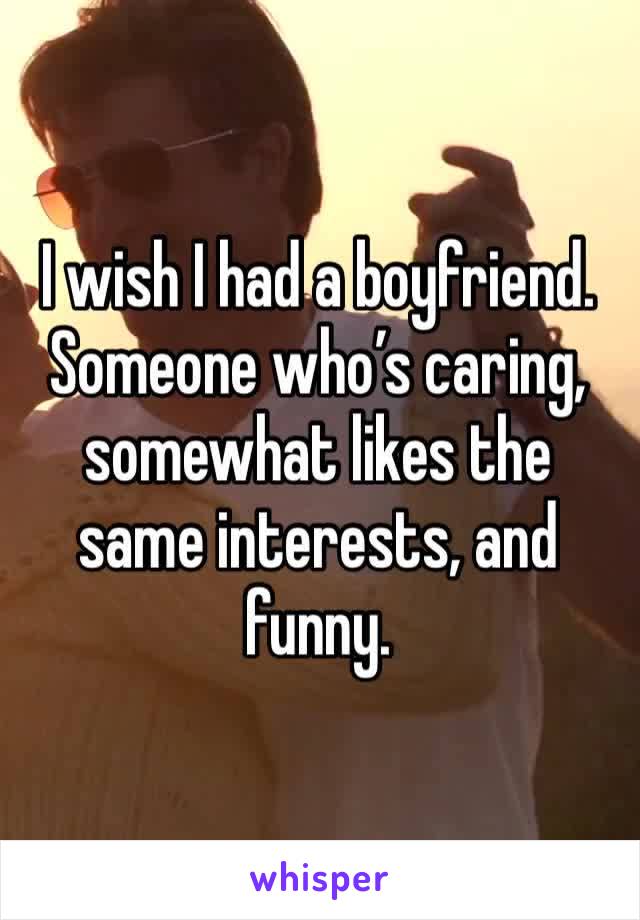 I wish I had a boyfriend. Someone who’s caring, somewhat likes the same interests, and funny. 