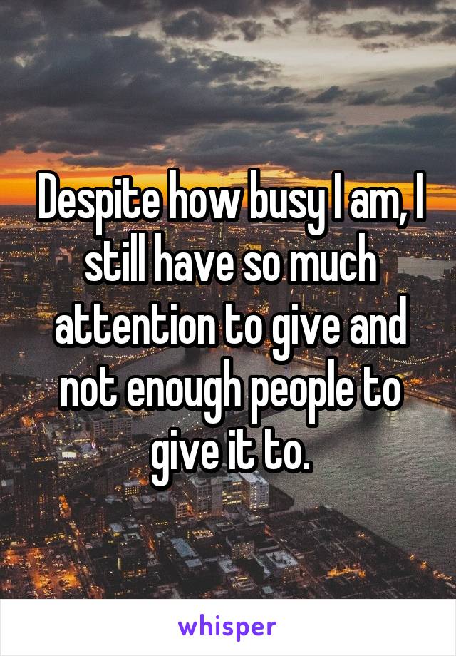Despite how busy I am, I still have so much attention to give and not enough people to give it to.