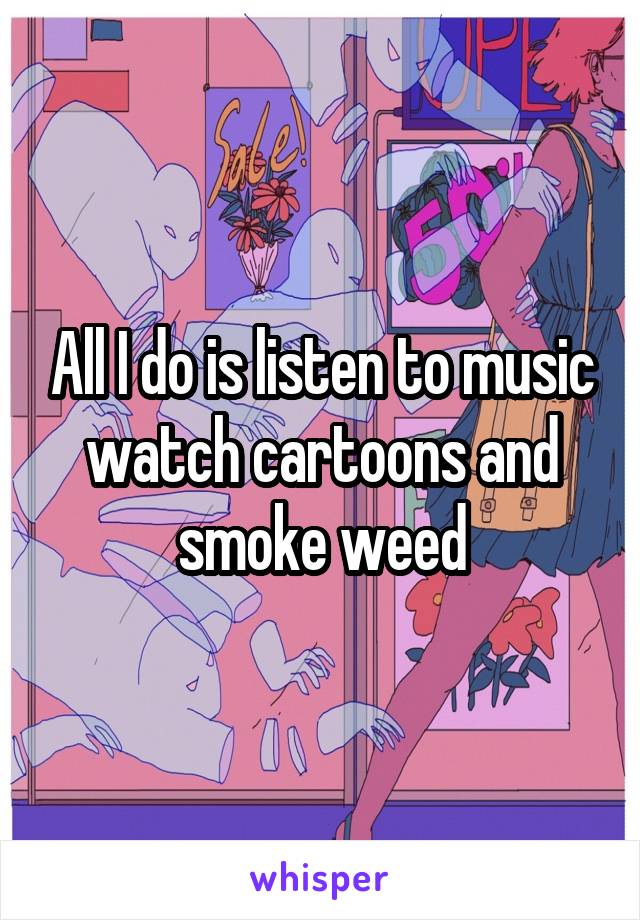 All I do is listen to music watch cartoons and smoke weed