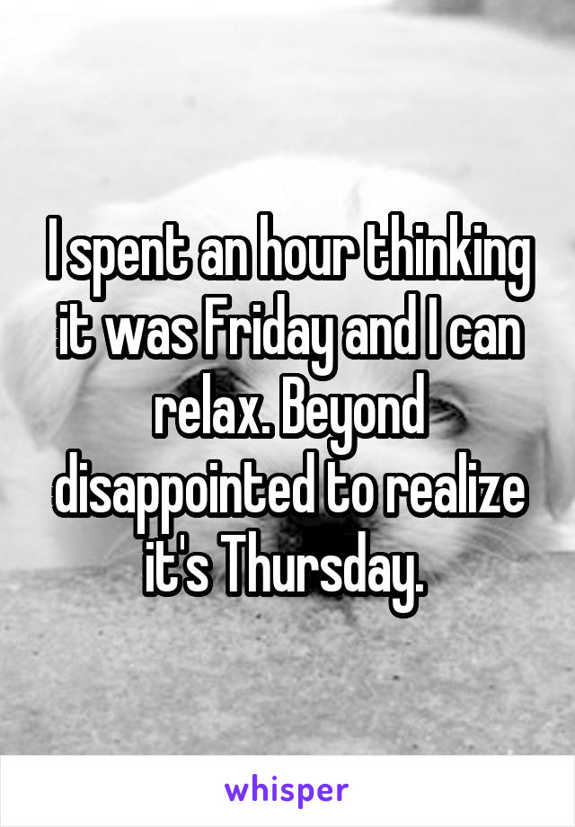 I spent an hour thinking it was Friday and I can relax. Beyond disappointed to realize it's Thursday. 