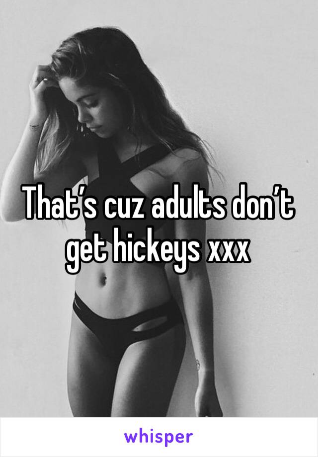 That’s cuz adults don’t get hickeys xxx