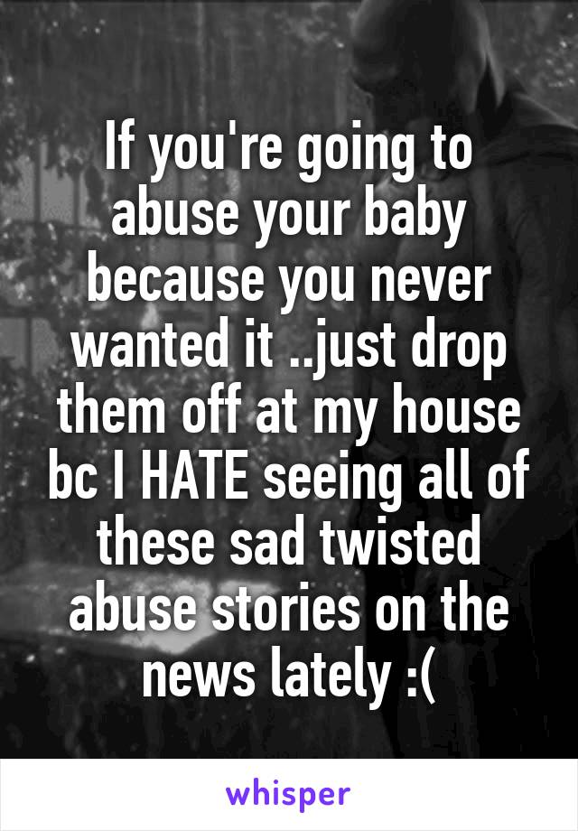If you're going to abuse your baby because you never wanted it ..just drop them off at my house bc I HATE seeing all of these sad twisted abuse stories on the news lately :(